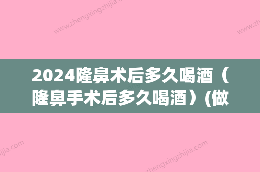 2024隆鼻术后多久喝酒（隆鼻手术后多久喝酒）(做了隆鼻手术要多久才能喝酒)