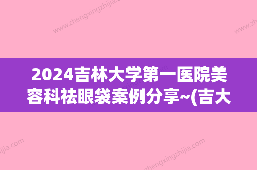 2024吉林大学第一医院美容科祛眼袋案例分享~(吉大二院祛眼袋手术)