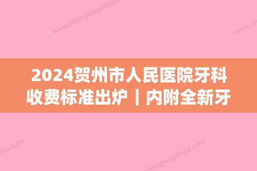 2024贺州市人民医院牙科收费标准出炉｜内附全新牙齿矫正案例(贺州市人民医院洗牙多少钱)