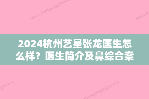 2024杭州艺星张龙医生怎么样？医生简介及鼻综合案例一览