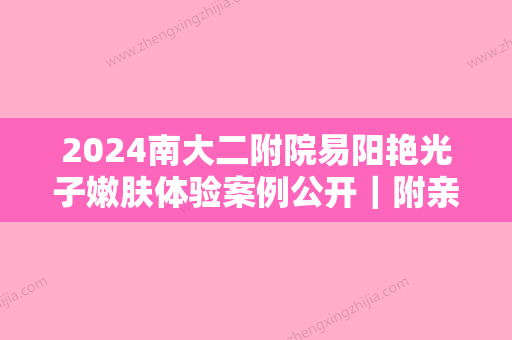 2024南大二附院易阳艳光子嫩肤体验案例公开｜附亲身体验对比图