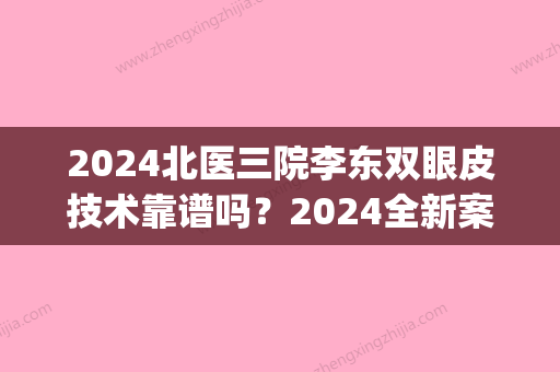 2024北医三院李东双眼皮技术靠谱吗？2024全新案例及效果图一览(北京大学第三医院李东双眼皮案例)