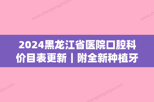 2024黑龙江省医院口腔科价目表更新｜附全新种植牙案例(哈尔滨口腔医院种植牙多少钱)