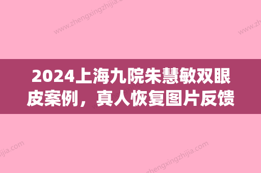 2024上海九院朱慧敏双眼皮案例，真人恢复图片反馈(上海九院双眼皮修复专家是谁)