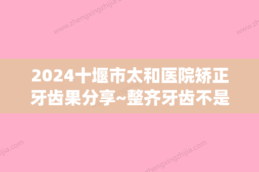 2024十堰市太和医院矫正牙齿果分享~整齐牙齿不是梦！(十堰市太和医院牙科)