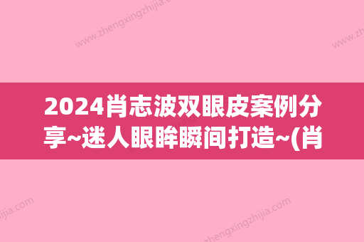 2024肖志波双眼皮案例分享~迷人眼眸瞬间打造~(肖志波双眼皮多少钱)