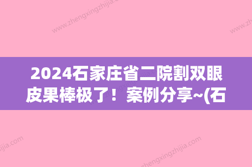 2024石家庄省二院割双眼皮果棒极了！案例分享~(石家庄省二院双眼皮,哪个医生做的好)