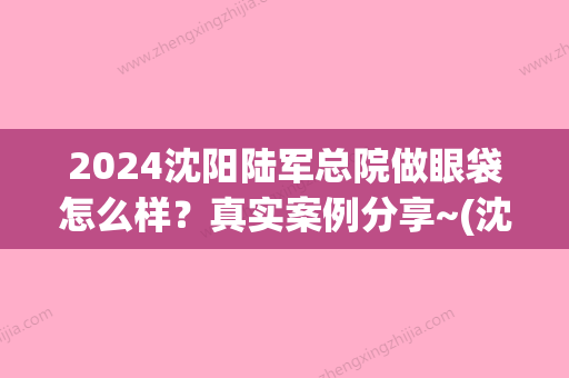 2024沈阳陆军总院做眼袋怎么样？真实案例分享~(沈阳陆军总院做眼袋多少钱)