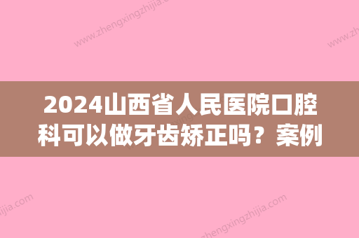 2024山西省人民医院口腔科可以做牙齿矫正吗？案例分享~(山西省人民医院口腔正畸科怎么样)