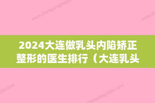 2024大连做乳头内陷矫正整形的医生排行（大连乳头内陷手术）(乳头内陷能整形吗)