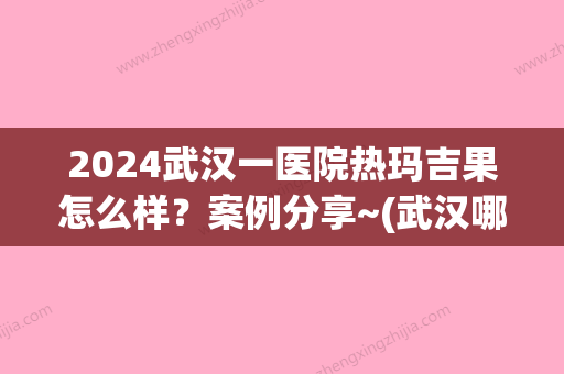 2024武汉一医院热玛吉果怎么样？案例分享~(武汉哪家医院热玛吉做的好)