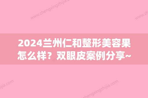 2024兰州仁和整形美容果怎么样？双眼皮案例分享~(仁和兰州美容整形医院)