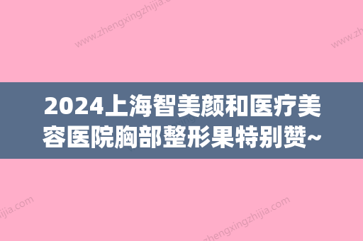 2024上海智美颜和医疗美容医院胸部整形果特别赞~案例分享~(上海智美颜和医疗美容门诊部有限公司)