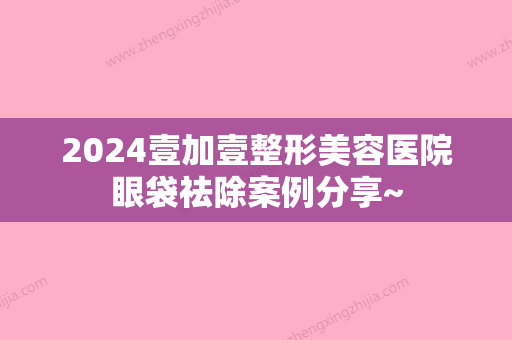 2024壹加壹整形美容医院眼袋祛除案例分享~