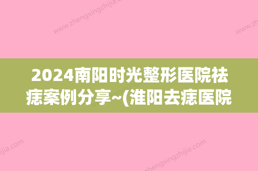 2024南阳时光整形医院祛痣案例分享~(淮阳去痣医院)