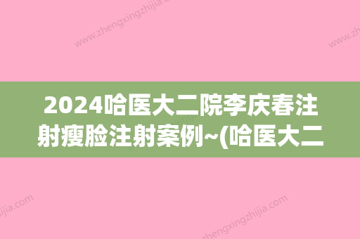 2024哈医大二院李庆春注射瘦脸注射案例~(哈医大二院李庆春年龄)