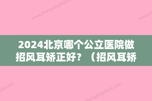 2024北京哪个公立医院做招风耳矫正好？（招风耳矫正去什么医院做）