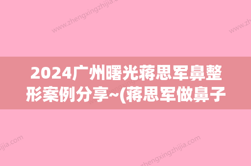 2024广州曙光蒋思军鼻整形案例分享~(蒋思军做鼻子怎样)