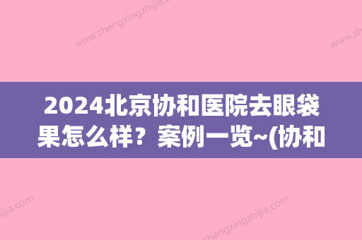 2024北京协和医院去眼袋果怎么样？案例一览~(协和医院做眼袋怎么样)