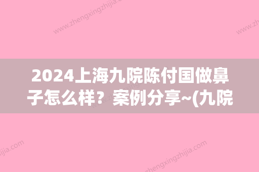 2024上海九院陈付国做鼻子怎么样？案例分享~(九院陈付国做鼻子价格10万吗)