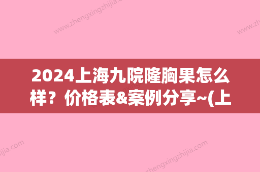 2024上海九院隆胸果怎么样？价格表&案例分享~(上海市第九人民医院隆胸价格)