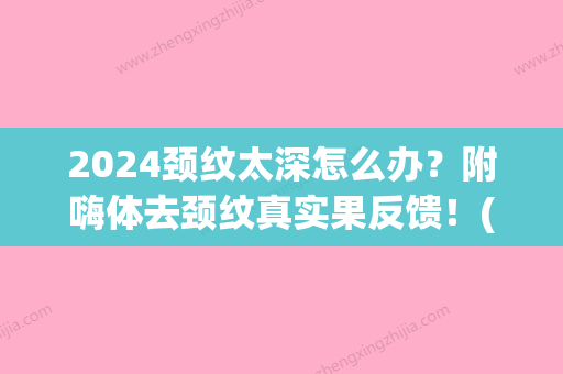 2024颈纹太深怎么办？附嗨体去颈纹真实果反馈！(去颈纹需要几只嗨体)