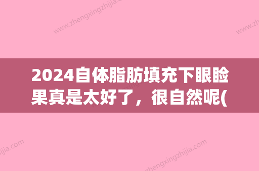 2024自体脂肪填充下眼睑果真是太好了，很自然呢(下眼睑填充脂肪效果图)