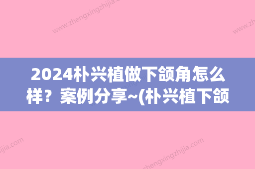 2024朴兴植做下颌角怎么样？案例分享~(朴兴植下颌角风格)