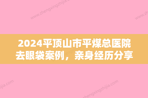 2024平顶山市平煤总医院去眼袋案例，亲身经历分享~