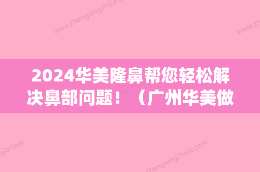 2024华美隆鼻帮您轻松解决鼻部问题！（广州华美做鼻综合怎么样）(华美做鼻子)