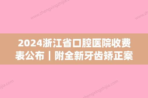 2024浙江省口腔医院收费表公布｜附全新牙齿矫正案例(浙江省口腔医院整牙费用)