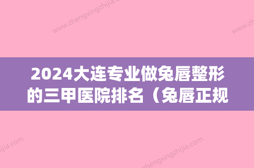 2024大连专业做兔唇整形的三甲医院排名（兔唇正规整形医院排名）(兔唇整形哪里好)