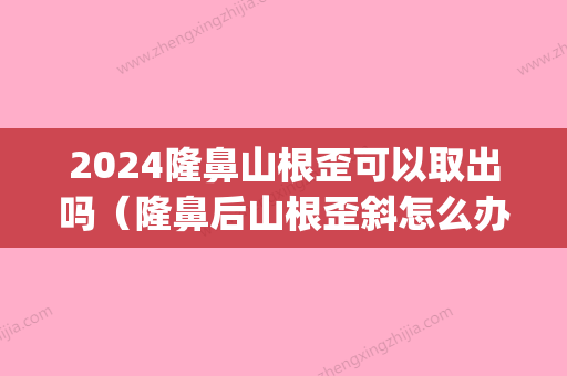 2024隆鼻山根歪可以取出吗（隆鼻后山根歪斜怎么办）(硅胶隆鼻山根几个月才变低)