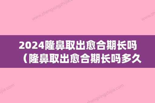 2024隆鼻取出愈合期长吗（隆鼻取出愈合期长吗多久）(硅胶隆鼻多少年要取出来呢)