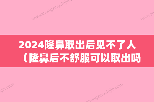 2024隆鼻取出后见不了人（隆鼻后不舒服可以取出吗）(膨体隆鼻2年后可以取出来吗)