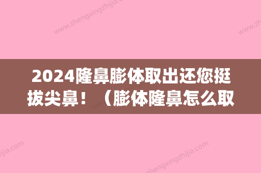 2024隆鼻膨体取出还您挺拔尖鼻！（膨体隆鼻怎么取出来）(膨体隆鼻后多久可以取出来)