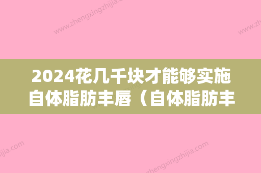 2024花几千块才能够实施自体脂肪丰唇（自体脂肪丰唇有风险吗）(自体脂肪丰唇费用高)