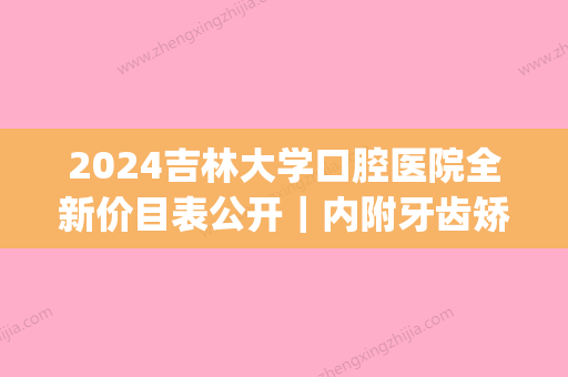 2024吉林大学口腔医院全新价目表公开｜内附牙齿矫正案例(吉林大学口腔医院颌面外二科)