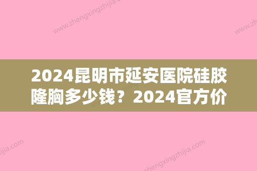 2024昆明市延安医院硅胶隆胸多少钱？2024官方价目表及案例公布