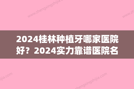 2024桂林种植牙哪家医院好？2024实力靠谱医院名单公布(桂林种植牙价格)