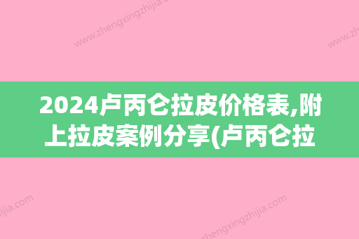 2024卢丙仑拉皮价格表,附上拉皮案例分享(卢丙仑拉皮手术案例)