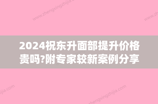 2024祝东升面部提升价格贵吗?附专家较新案例分享(祝东升面部提升技术案例)