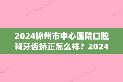 2024锦州市中心医院口腔科牙齿矫正怎么样？2024全新案例分享(辽宁锦州口腔医院)