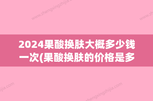 2024果酸换肤大概多少钱一次(果酸换肤的价格是多少)