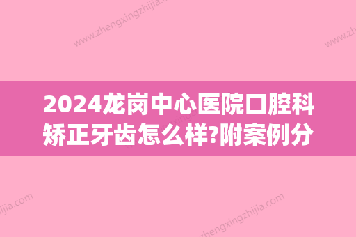 2024龙岗中心医院口腔科矫正牙齿怎么样?附案例分享(深圳龙岗中心医院牙科)