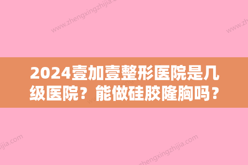 2024壹加壹整形医院是几级医院？能做硅胶隆胸吗？2024案例分享