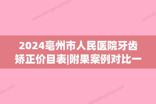 2024亳州市人民医院牙齿矫正价目表|附果案例对比一览(亳州矫正牙齿大概多少钱)