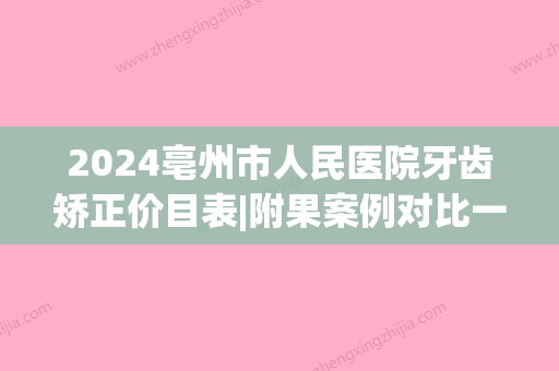 2024亳州市人民医院牙齿矫正价目表|附果案例对比一览(亳州矫正牙齿比较好的医院)