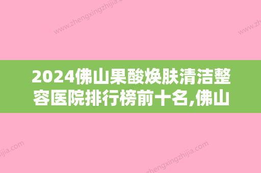 2024佛山果酸焕肤清洁整容医院排行榜前十名,佛山壹加壹美容医院锁定前十