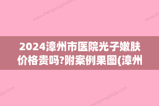 2024漳州市医院光子嫩肤价格贵吗?附案例果图(漳州哪里可以做光子嫩肤)